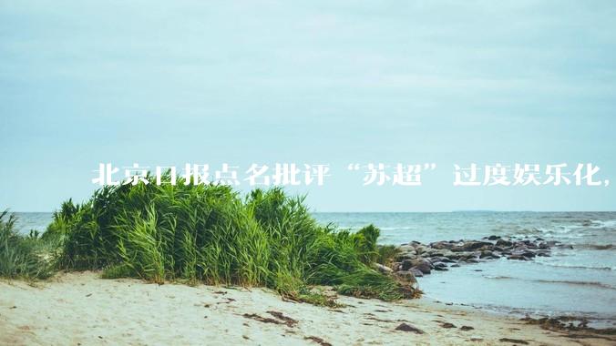 北京日报点名批评“苏超”过度娱乐化,它是否管的太宽了?为什么无良媒体不会被查封取缔?